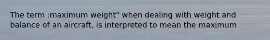 The term :maximum weight" when dealing with weight and balance of an aircraft, is interpreted to mean the maximum