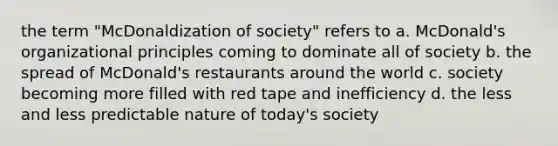 the term "McDonaldization of society" refers to a. McDonald's organizational principles coming to dominate all of society b. the spread of McDonald's restaurants around the world c. society becoming more filled with red tape and inefficiency d. the less and less predictable nature of today's society