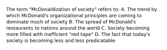 The term "McDonaldization of society" refers to: A. The trend by which McDonald's organizational principles are coming to dominate much of society B. The spread of McDonald's restaurants to nations around the world C. Society becoming more filled with inefficient "red tape" D. The fact that today's society is becoming less and less predicatable