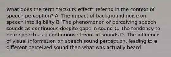 What does the term "McGurk effect" refer to in the context of speech perception? A. The impact of background noise on speech intelligibility B. The phenomenon of perceiving speech sounds as continuous despite gaps in sound C. The tendency to hear speech as a continuous stream of sounds D. The influence of visual information on speech sound perception, leading to a different perceived sound than what was actually heard