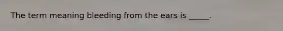 The term meaning bleeding from the ears is _____.