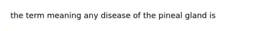 the term meaning any disease of the pineal gland is