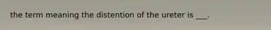 the term meaning the distention of the ureter is ___.