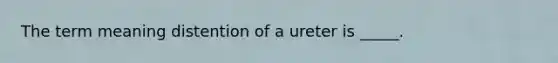 The term meaning distention of a ureter is _____.