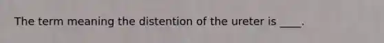 The term meaning the distention of the ureter is ____.