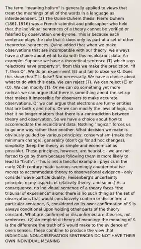 The term "meaning holism" is generally applied to views that treat the meanings of all of the words in a language as interdependent. (1) The Quine-Duhem thesis. Pierre Duhem (1861-1916) was a French scientist and philosopher who held that the individual sentences of a theory cannot be verified or falsified by observation one-by-one. This is because each sentence plays the role that it does only as part of a set of other theoretical sentences. Quine added that when we make observations that are incompatible with our theory, we always have a choice about what to do with this recalcitrant data. An example: Suppose we have a theoretical sentence (T) which says "electrons have property x", from this we make the prediction, "if T, then O". We do an experiment (E) and fail to observe O. Does this show that T is false? Not necessarily. We have a choice about what to do with this data. We can reject (T). We can reject (E) or (O). We can modify (T). Or we can do something yet more radical: we can argue that there is something about the set-up that makes it impossible for observers to make accurate observations. Or we can argue that electrons are funny entities that are both x and not x. Or we can modify the laws of logic, so that it no longer matters that there is a contradiction between theory and observation. So we have a choice about how to accommodate the recalcitrant data. Nothing "logical" forces us to go one way rather than another. What decision we make is obviously guided by various principles: conservatism (make the minimum change), generality (don't go for ad hoc changes), simplicity (keep the theory as simple and economical as possible). These principles, however, are heuristic - we are not forced to go by them because following them is more likely to lead to "truth". (This is not a fanciful example - physics in the early 20th century made various seemingly counterintuitive moves to accommodate theory to observational evidence - only consider wave-particle duality, Heisenberg's uncertainty principle, many aspects of relativity theory, and so on.) As a consequence, no individual sentence of a theory faces "the tribunal of experience" alone: there is no such thing as the set of observations that would conclusively confirm or disconfirm a particular sentence, S, considered on its own: confirmation of S is always conditional upon holding other parts of the theory constant. What are confirmed or disconfirmed are theories, not sentences. (2) An empiricist theory of meaning: the meaning of S is the difference the truth of S would make to the evidence of one's senses. These combine to produce the view that INDIVIDUAL NON-OBSERVATION SENTENCES DO NOT HAVE THEIR OWN INDIVIDUAL MEANING