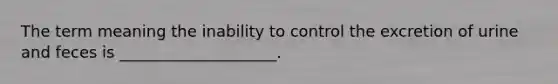 The term meaning the inability to control the excretion of urine and feces is ____________________.