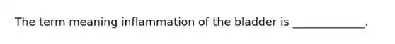 The term meaning inflammation of the bladder is _____________.