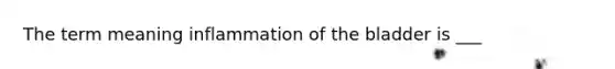 The term meaning inflammation of the bladder is ___