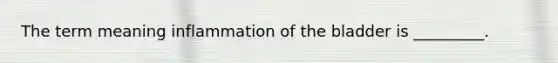 The term meaning inflammation of the bladder is _________.