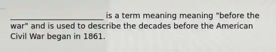 ________________________ is a term meaning meaning "before the war" and is used to describe the decades before the American Civil War began in 1861.