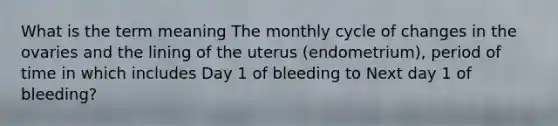 What is the term meaning The monthly cycle of changes in the ovaries and the lining of the uterus (endometrium), period of time in which includes Day 1 of bleeding to Next day 1 of bleeding?