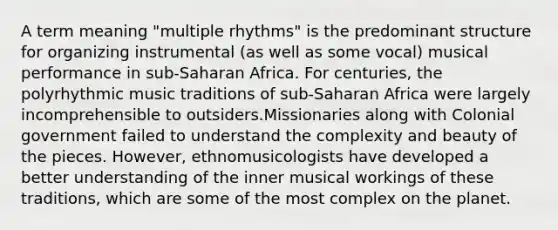 A term meaning "multiple rhythms" is the predominant structure for organizing instrumental (as well as some vocal) musical performance in sub-Saharan Africa. For centuries, the polyrhythmic music traditions of sub-Saharan Africa were largely incomprehensible to outsiders.Missionaries along with Colonial government failed to understand the complexity and beauty of the pieces. However, ethnomusicologists have developed a better understanding of the inner musical workings of these traditions, which are some of the most complex on the planet.