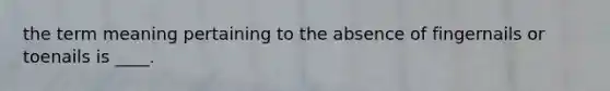 the term meaning pertaining to the absence of fingernails or toenails is ____.