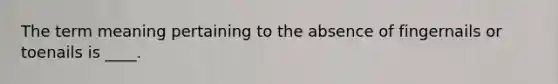 The term meaning pertaining to the absence of fingernails or toenails is ____.