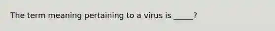 The term meaning pertaining to a virus is _____?