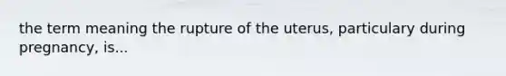 the term meaning the rupture of the uterus, particulary during pregnancy, is...