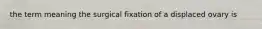 the term meaning the surgical fixation of a displaced ovary is