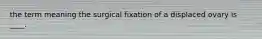 the term meaning the surgical fixation of a displaced ovary is ____.