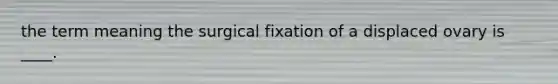 the term meaning the surgical fixation of a displaced ovary is ____.