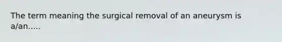 The term meaning the surgical removal of an aneurysm is a/an.....