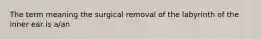 The term meaning the surgical removal of the labyrinth of the inner ear is a/an