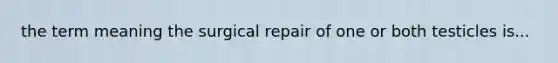 the term meaning the surgical repair of one or both testicles is...