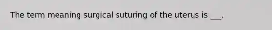 The term meaning surgical suturing of the uterus is ___.