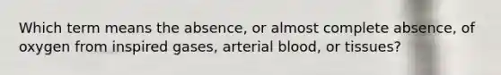 Which term means the absence, or almost complete absence, of oxygen from inspired gases, arterial blood, or tissues?