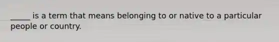 _____ is a term that means belonging to or native to a particular people or country.