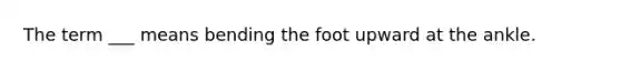 The term ___ means bending the foot upward at the ankle.