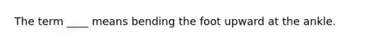 The term ____ means bending the foot upward at the ankle.