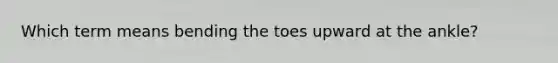 Which term means bending the toes upward at the ankle?