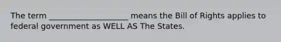 The term ____________________ means the Bill of Rights applies to federal government as WELL AS The States.