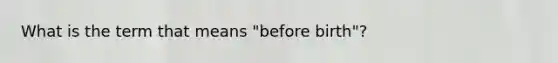 What is the term that means "before birth"?