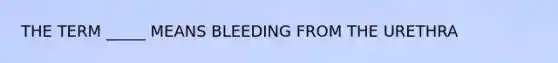 THE TERM _____ MEANS BLEEDING FROM THE URETHRA