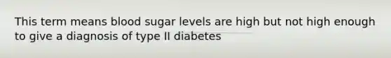 This term means blood sugar levels are high but not high enough to give a diagnosis of type II diabetes