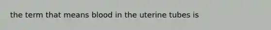 the term that means blood in the uterine tubes is