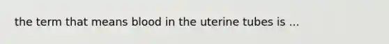 the term that means blood in the uterine tubes is ...