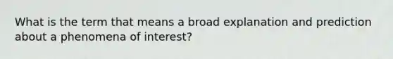 What is the term that means a broad explanation and prediction about a phenomena of interest?