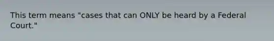 This term means "cases that can ONLY be heard by a Federal Court."