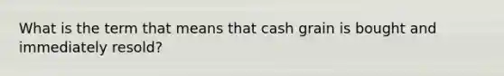 What is the term that means that cash grain is bought and immediately resold?