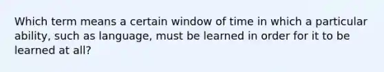 Which term means a certain window of time in which a particular ability, such as language, must be learned in order for it to be learned at all?