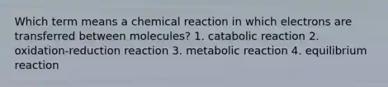 Which term means a chemical reaction in which electrons are transferred between molecules? 1. catabolic reaction 2. oxidation-reduction reaction 3. metabolic reaction 4. equilibrium reaction