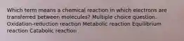 Which term means a chemical reaction in which electrons are transferred between molecules? Multiple choice question. Oxidation-reduction reaction Metabolic reaction Equilibrium reaction Catabolic reaction