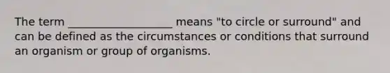 The term ___________________ means "to circle or surround" and can be defined as the circumstances or conditions that surround an organism or group of organisms.