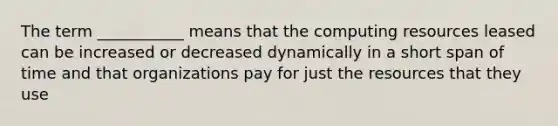 The term ___________ means that the computing resources leased can be increased or decreased dynamically in a short span of time and that organizations pay for just the resources that they use