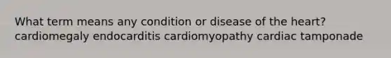 What term means any condition or disease of the heart? cardiomegaly endocarditis cardiomyopathy cardiac tamponade