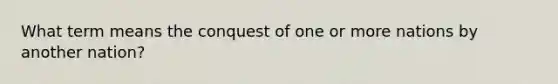 What term means the conquest of one or more nations by another nation?