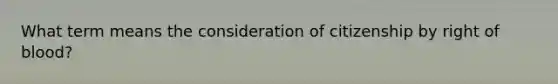 What term means the consideration of citizenship by right of blood?